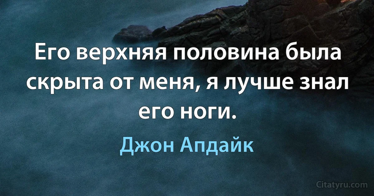 Его верхняя половина была скрыта от меня, я лучше знал его ноги. (Джон Апдайк)