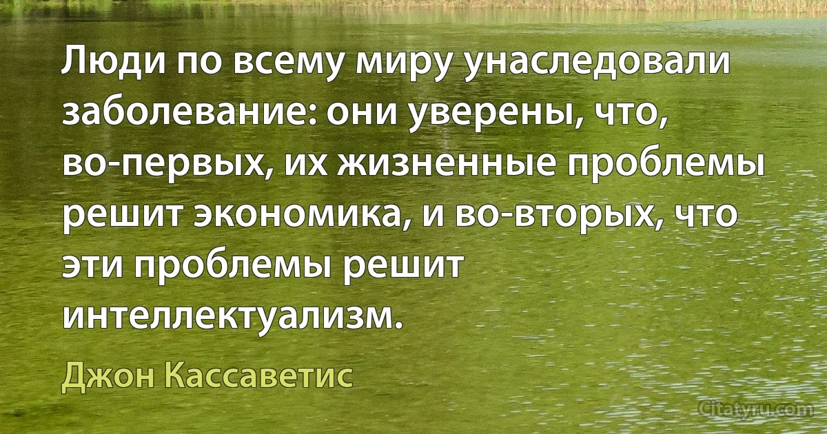 Люди по всему миру унаследовали заболевание: они уверены, что, во-первых, их жизненные проблемы решит экономика, и во-вторых, что эти проблемы решит интеллектуализм. (Джон Кассаветис)