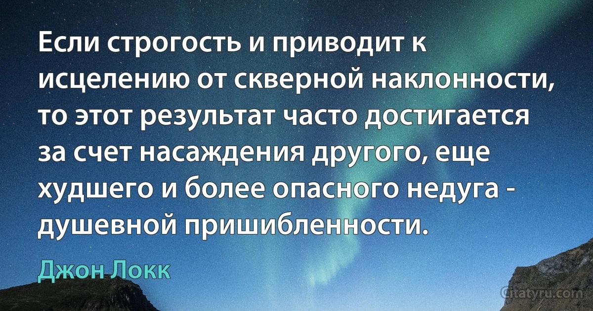 Если строгость и приводит к исцелению от скверной наклонности, то этот результат часто достигается за счет насаждения другого, еще худшего и более опасного недуга - душевной пришибленности. (Джон Локк)