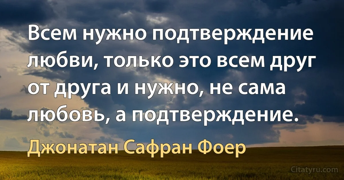 Всем нужно подтверждение любви, только это всем друг от друга и нужно, не сама любовь, а подтверждение. (Джонатан Сафран Фоер)