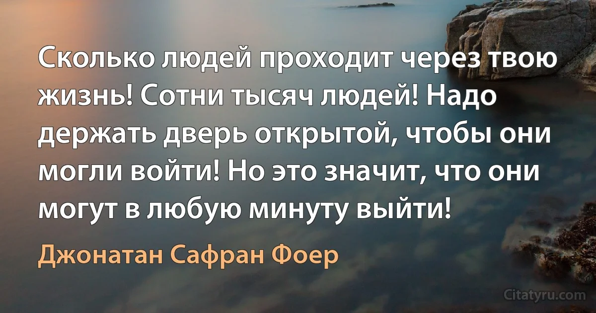 Сколько людей проходит через твою жизнь! Сотни тысяч людей! Надо держать дверь открытой, чтобы они могли войти! Но это значит, что они могут в любую минуту выйти! (Джонатан Сафран Фоер)