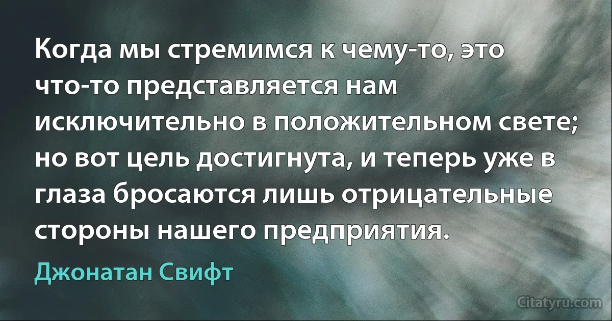 Когда мы стремимся к чему-то, это что-то представляется нам исключительно в положительном свете; но вот цель достигнута, и теперь уже в глаза бросаются лишь отрицательные стороны нашего предприятия. (Джонатан Свифт)