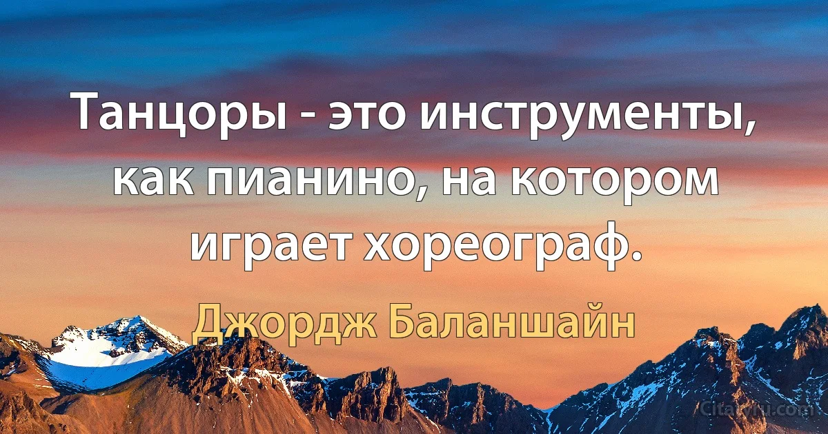 Танцоры - это инструменты, как пианино, на котором играет хореограф. (Джордж Баланшайн)