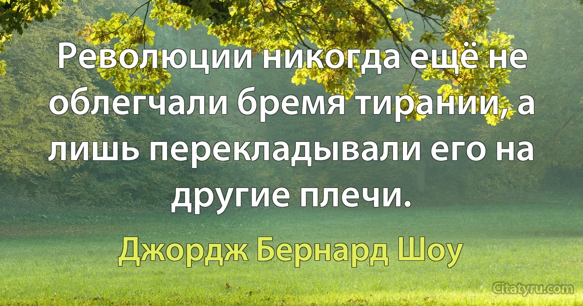 Революции никогда ещё не облегчали бремя тирании, а лишь перекладывали его на другие плечи. (Джордж Бернард Шоу)