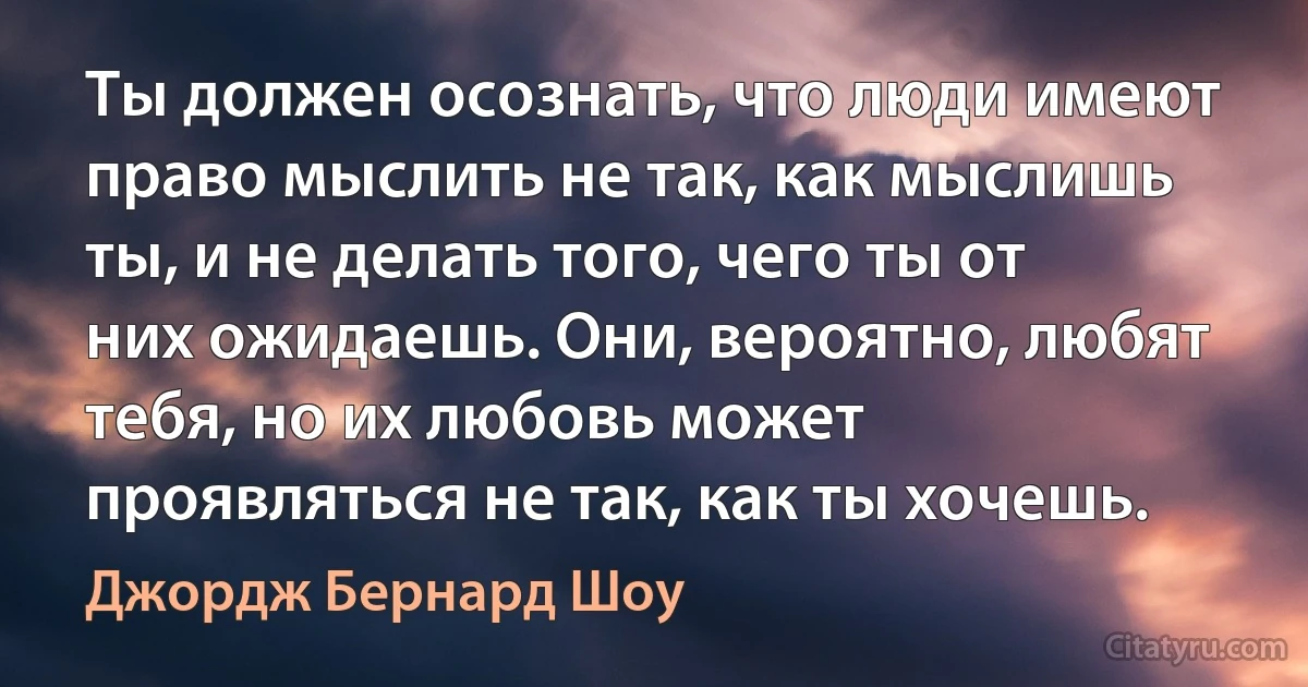 Ты должен осознать, что люди имеют право мыслить не так, как мыслишь ты, и не делать того, чего ты от них ожидаешь. Они, вероятно, любят тебя, но их любовь может проявляться не так, как ты хочешь. (Джордж Бернард Шоу)