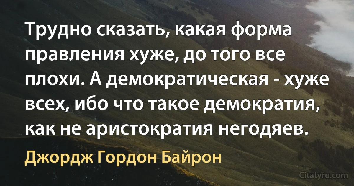 Трудно сказать, какая форма правления хуже, до того все плохи. А демократическая - хуже всех, ибо что такое демократия, как не аристократия негодяев. (Джордж Гордон Байрон)