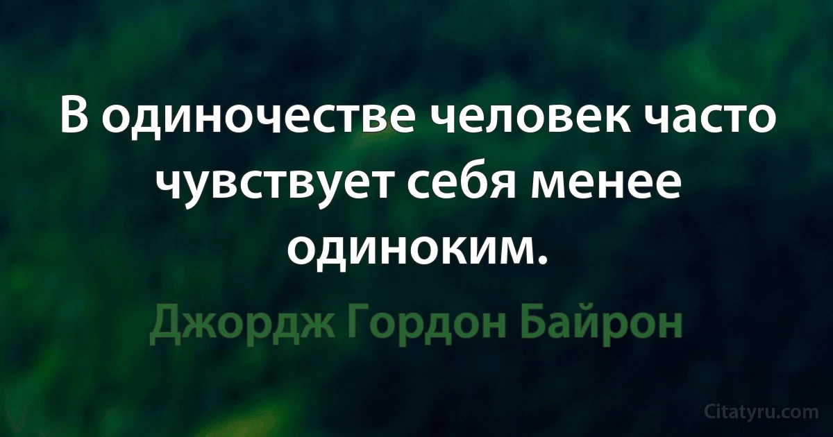 В одиночестве человек часто чувствует себя менее одиноким. (Джордж Гордон Байрон)