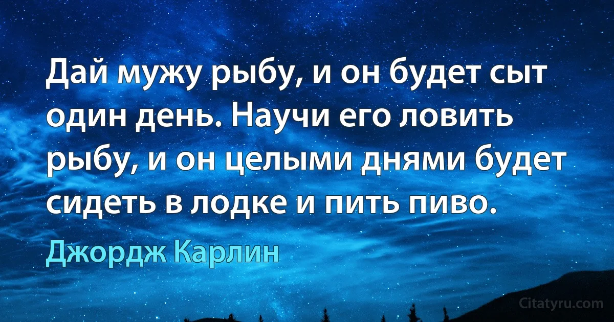 Дай мужу рыбу, и он будет сыт один день. Научи его ловить рыбу, и он целыми днями будет сидеть в лодке и пить пиво. (Джордж Карлин)