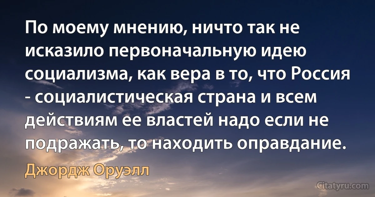 По моему мнению, ничто так не исказило первоначальную идею социализма, как вера в то, что Россия - социалистическая страна и всем действиям ее властей надо если не подражать, то находить оправдание. (Джордж Оруэлл)