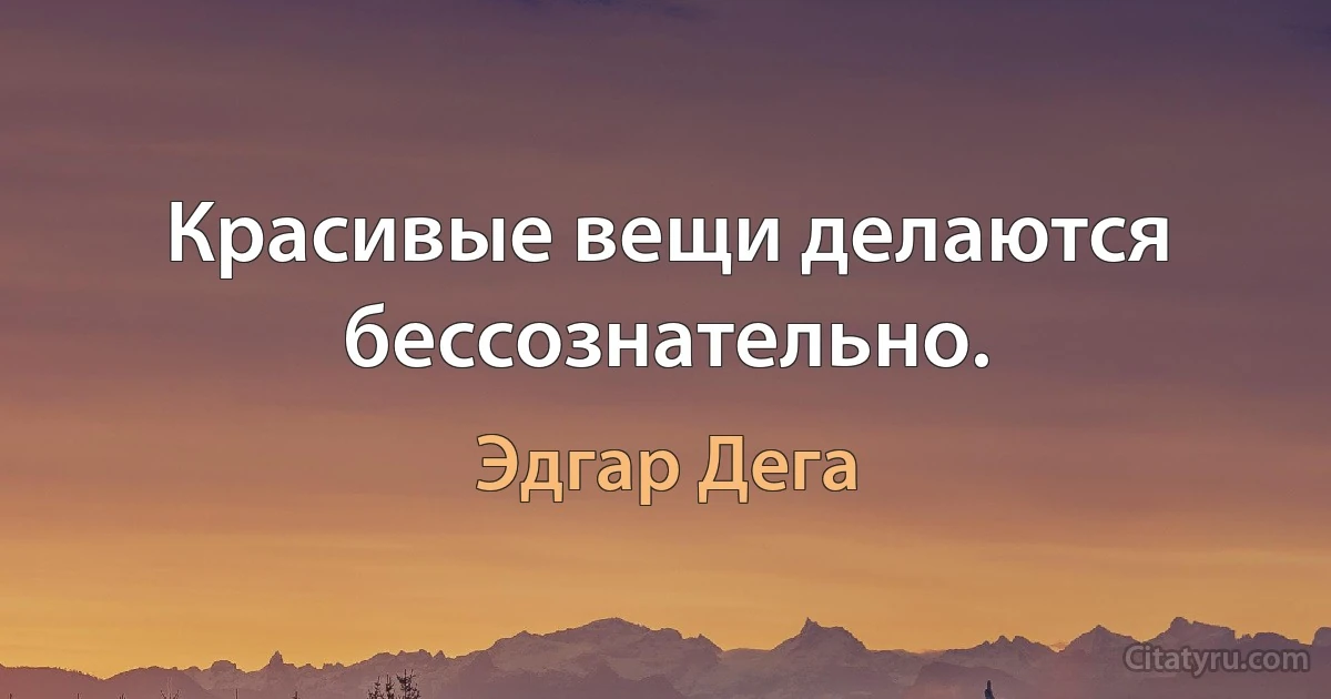 Красивые вещи делаются бессознательно. (Эдгар Дега)