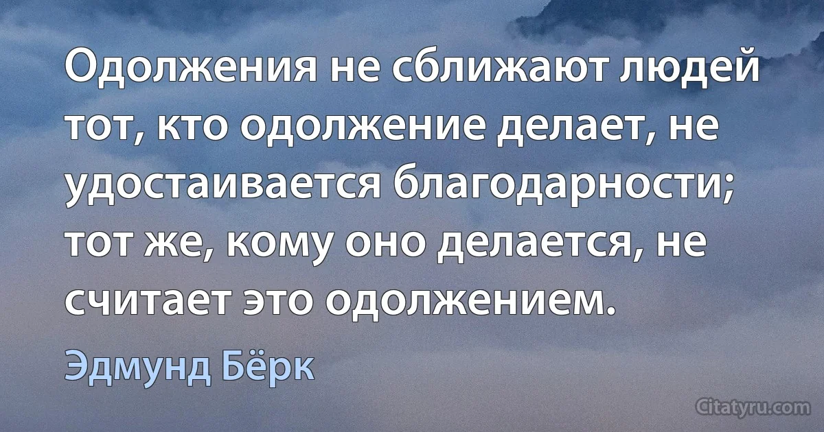 Одолжения не сближают людей тот, кто одолжение делает, не удостаивается благодарности; тот же, кому оно делается, не считает это одолжением. (Эдмунд Бёрк)