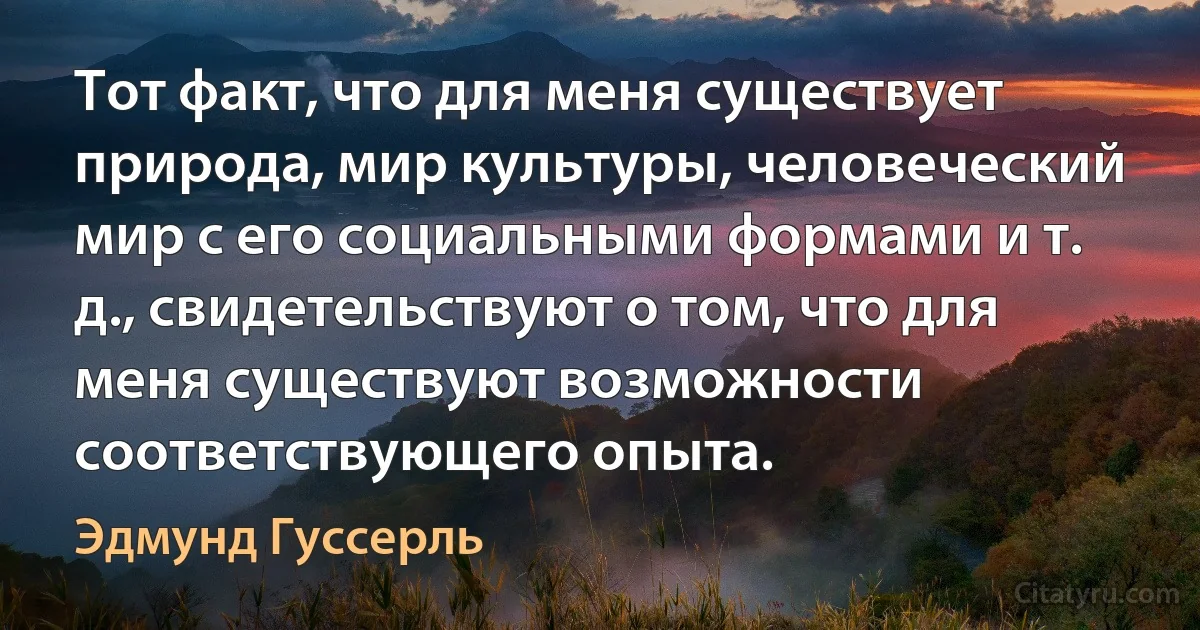 Тот факт, что для меня существует природа, мир культуры, человеческий мир с его социальными формами и т. д., свидетельствуют о том, что для меня существуют возможности соответствующего опыта. (Эдмунд Гуссерль)