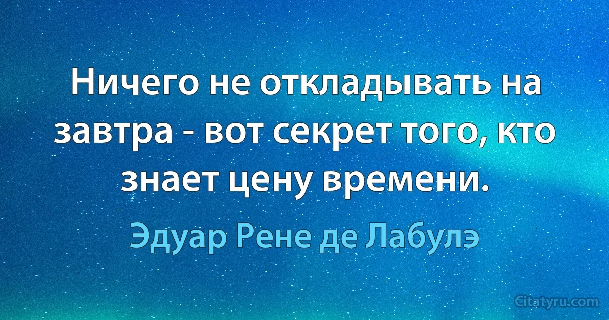 Ничего не откладывать на завтра - вот секрет того, кто знает цену времени. (Эдуар Рене де Лабулэ)