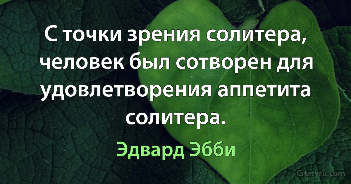 С точки зрения солитера, человек был сотворен для удовлетворения аппетита солитера. (Эдвард Эбби)