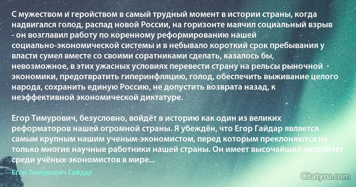 С мужеством и геройством в самый трудный момент в истории страны, когда надвигался голод, распад новой России, на горизонте маячил социальный взрыв - он возглавил работу по коренному реформированию нашей социально-экономической системы и в небывало короткий срок пребывания у власти сумел вместе со своими соратниками сделать, казалось бы, невозможное, в этих ужасных условиях перевести страну на рельсы рыночной экономики, предотвратить гиперинфляцию, голод, обеспечить выживание целого народа, сохранить единую Россию, не допустить возврата назад, к неэффективной экономической диктатуре.

Егор Тимурович, безусловно, войдёт в историю как один из великих реформаторов нашей огромной страны. Я убеждён, что Егор Гайдар является самым крупным нашим ученым-экономистом, перед которым преклоняются не только многие научные работники нашей страны. Он имеет высочайший авторитет среди учёных-экономистов в мире... (Егор Тимурович Гайдар)