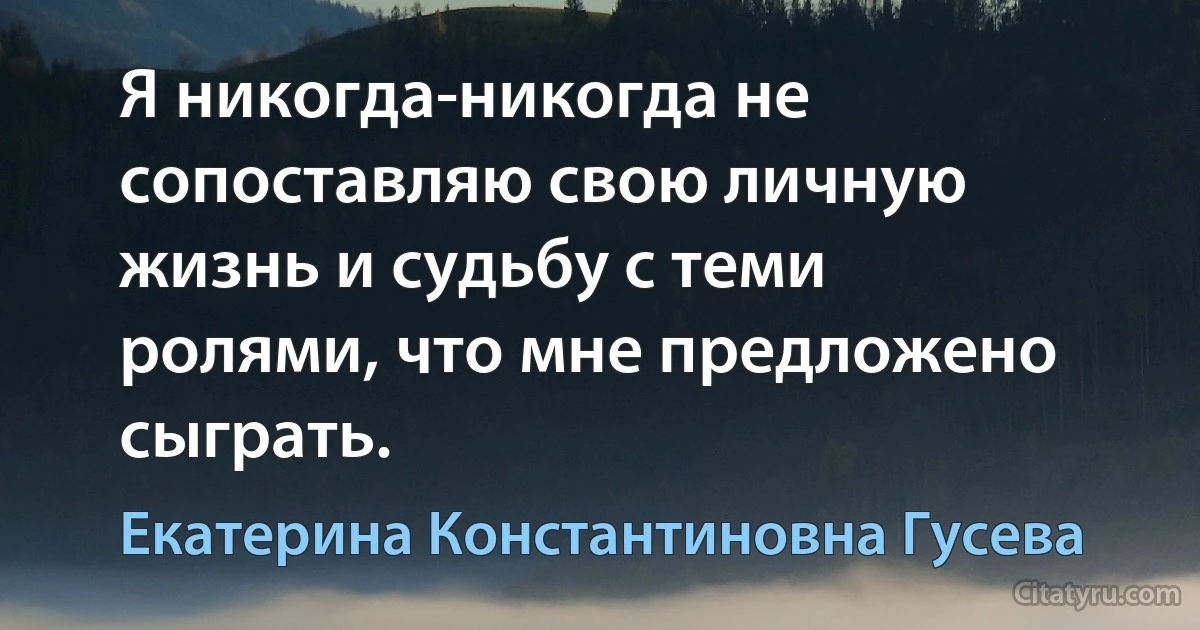 Я никогда-никогда не сопоставляю свою личную жизнь и судьбу с теми ролями, что мне предложено сыграть. (Екатерина Константиновна Гусева)