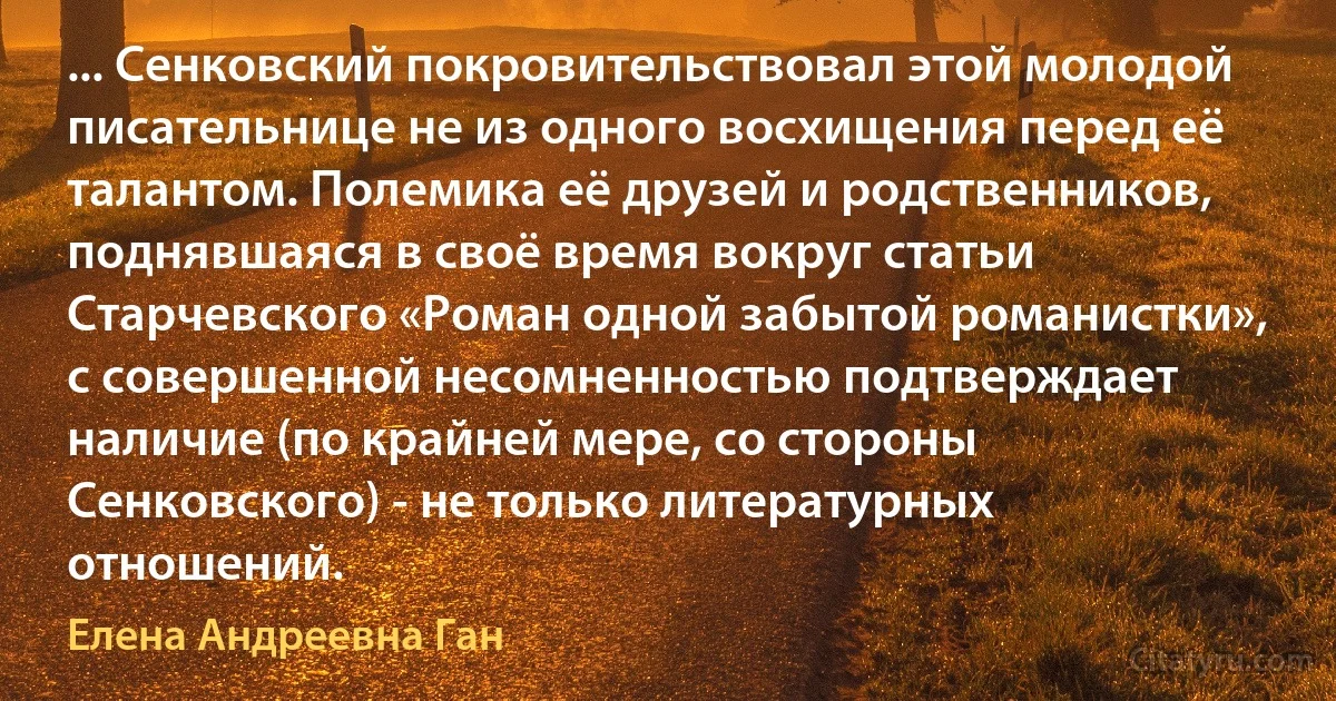 ... Сенковский покровительствовал этой молодой писательнице не из одного восхищения перед её талантом. Полемика её друзей и родственников, поднявшаяся в своё время вокруг статьи Старчевского «Роман одной забытой романистки», с совершенной несомненностью подтверждает наличие (по крайней мере, со стороны Сенковского) - не только литературных отношений. (Елена Андреевна Ган)