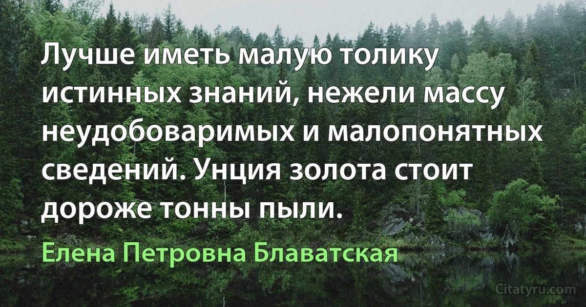 Лучше иметь малую толику истинных знаний, нежели массу неудобоваримых и малопонятных сведений. Унция золота стоит дороже тонны пыли. (Елена Петровна Блаватская)