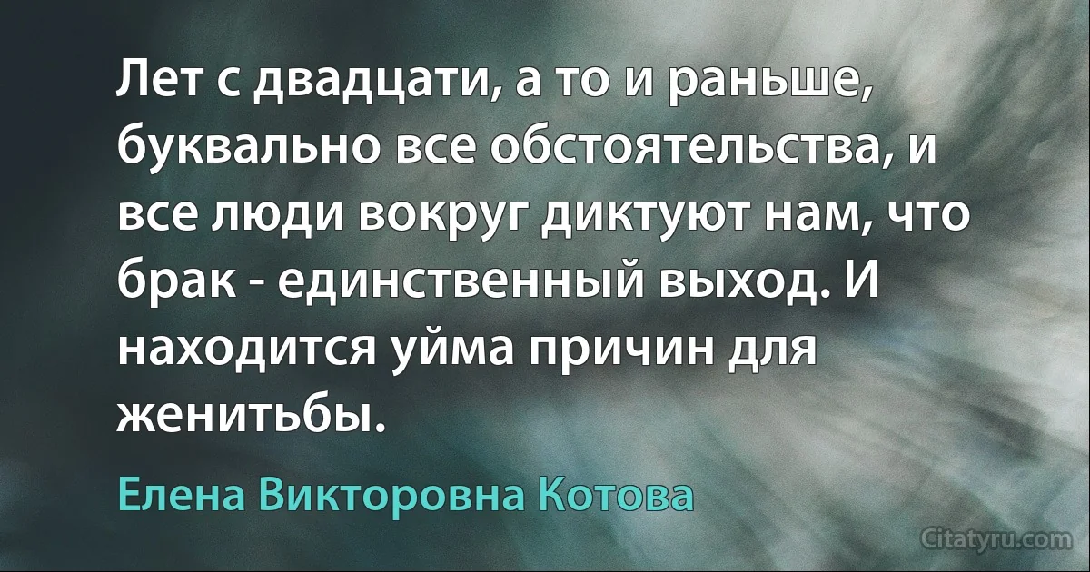 Лет с двадцати, а то и раньше, буквально все обстоятельства, и все люди вокруг диктуют нам, что брак - единственный выход. И находится уйма причин для женитьбы. (Елена Викторовна Котова)