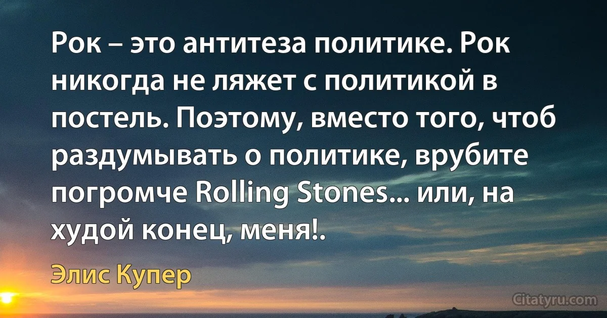 Рок – это антитеза политике. Рок никогда не ляжет с политикой в постель. Поэтому, вместо того, чтоб раздумывать о политике, врубите погромче Rolling Stones... или, на худой конец, меня!. (Элис Купер)