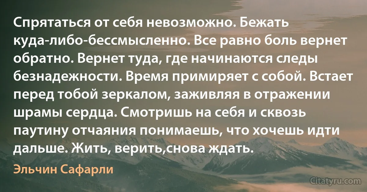 Спрятаться от себя невозможно. Бежать куда-либо-бессмысленно. Все равно боль вернет обратно. Вернет туда, где начинаются следы безнадежности. Время примиряет с собой. Встает перед тобой зеркалом, заживляя в отражении шрамы сердца. Смотришь на себя и сквозь паутину отчаяния понимаешь, что хочешь идти дальше. Жить, верить,снова ждать. (Эльчин Сафарли)