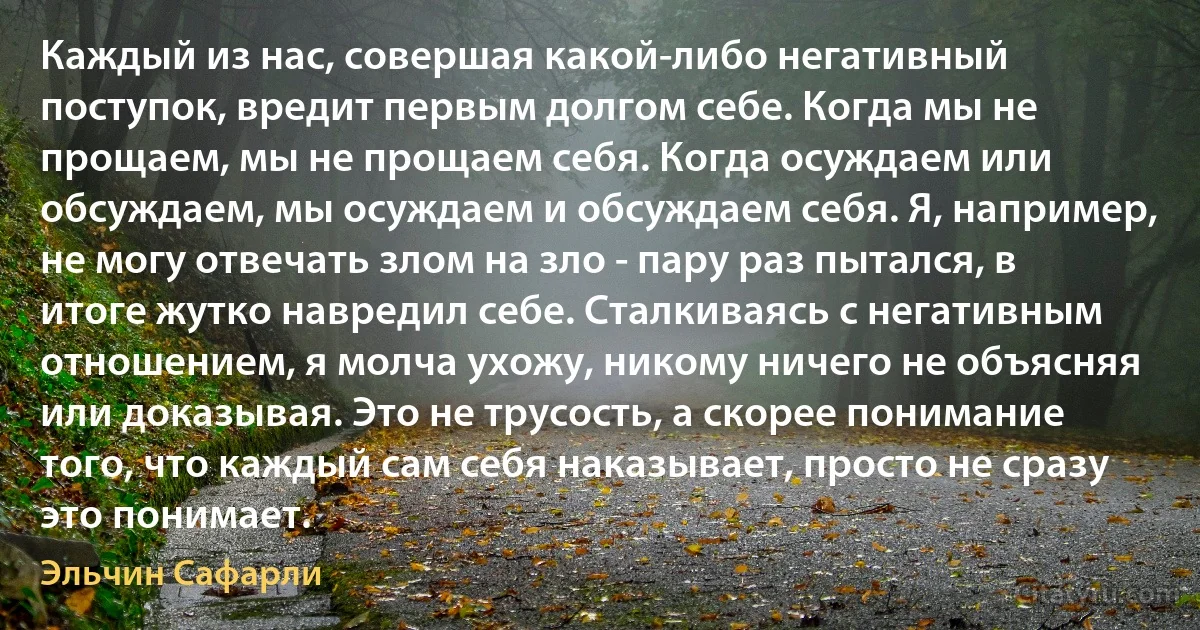 Каждый из нас, совершая какой-либо негативный поступок, вредит первым долгом себе. Когда мы не прощаем, мы не прощаем себя. Когда осуждаем или обсуждаем, мы осуждаем и обсуждаем себя. Я, например, не могу отвечать злом на зло - пару раз пытался, в итоге жутко навредил себе. Сталкиваясь с негативным отношением, я молча ухожу, никому ничего не объясняя или доказывая. Это не трусость, а скорее понимание того, что каждый сам себя наказывает, просто не сразу это понимает. (Эльчин Сафарли)