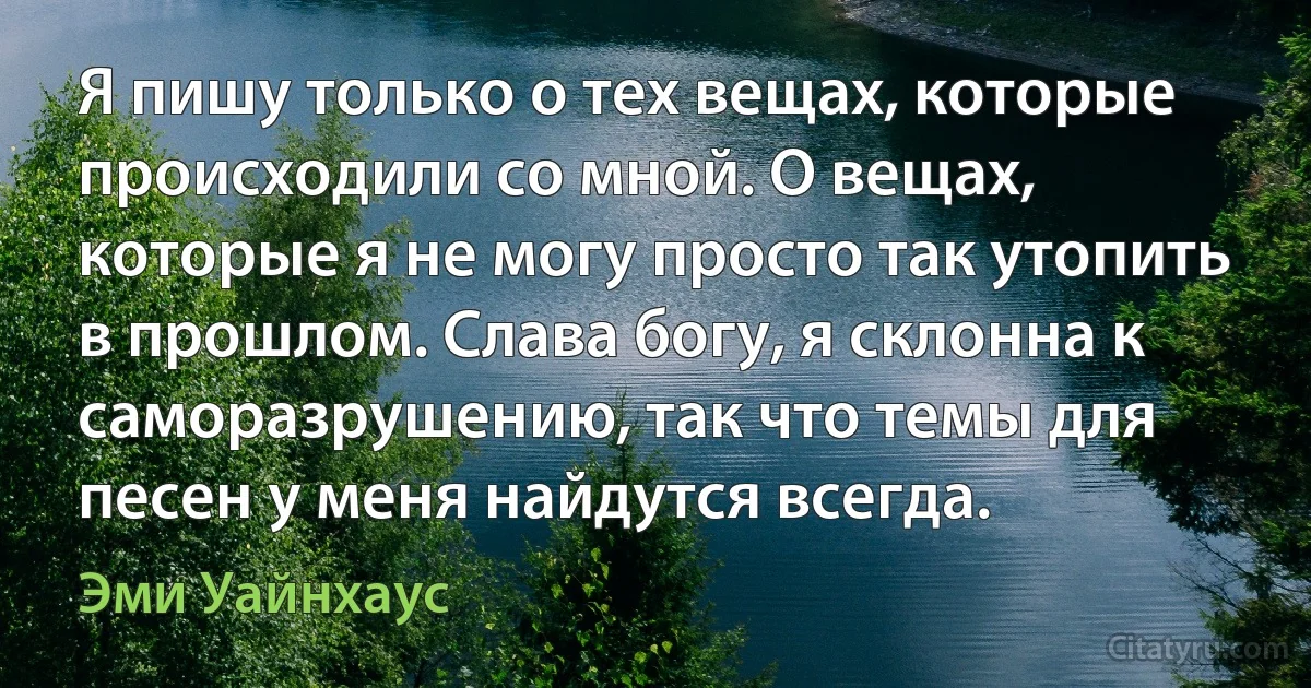 Я пишу только о тех вещах, которые происходили со мной. О вещах, которые я не могу просто так утопить в прошлом. Слава богу, я склонна к саморазрушению, так что темы для песен у меня найдутся всегда. (Эми Уайнхаус)