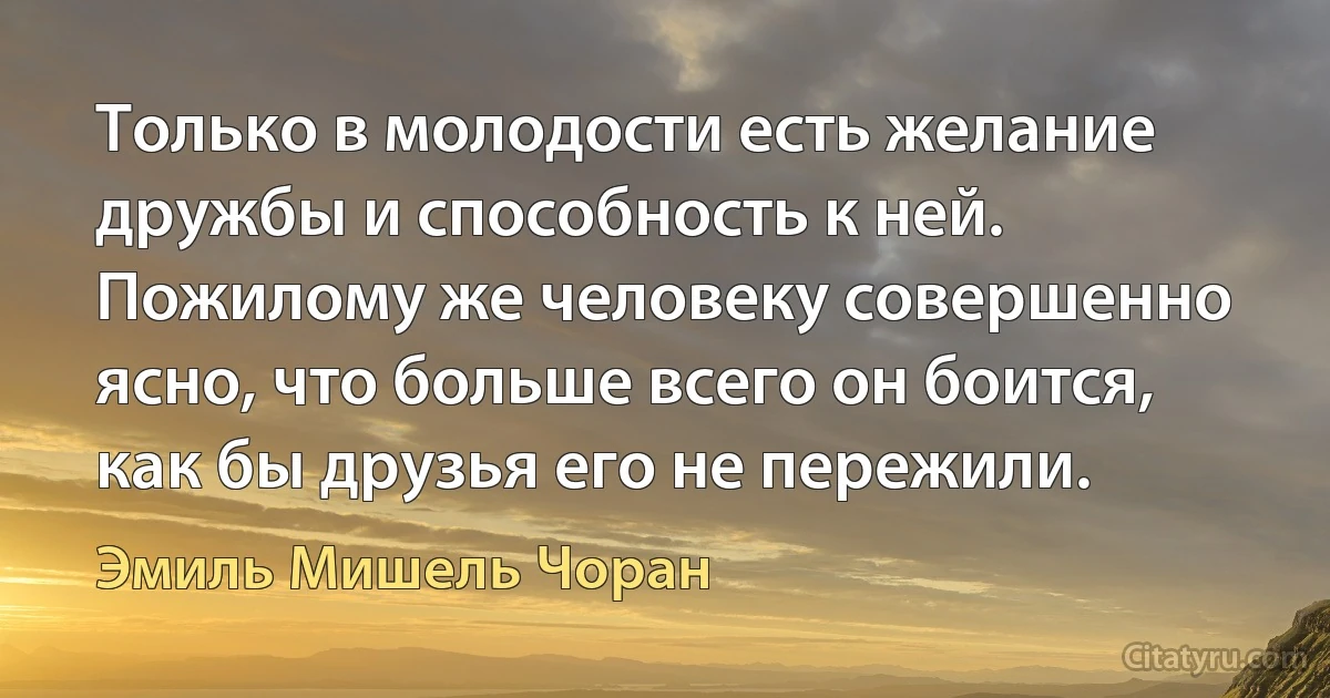 Только в молодости есть желание дружбы и способность к ней. Пожилому же человеку совершенно ясно, что больше всего он боится, как бы друзья его не пережили. (Эмиль Мишель Чоран)