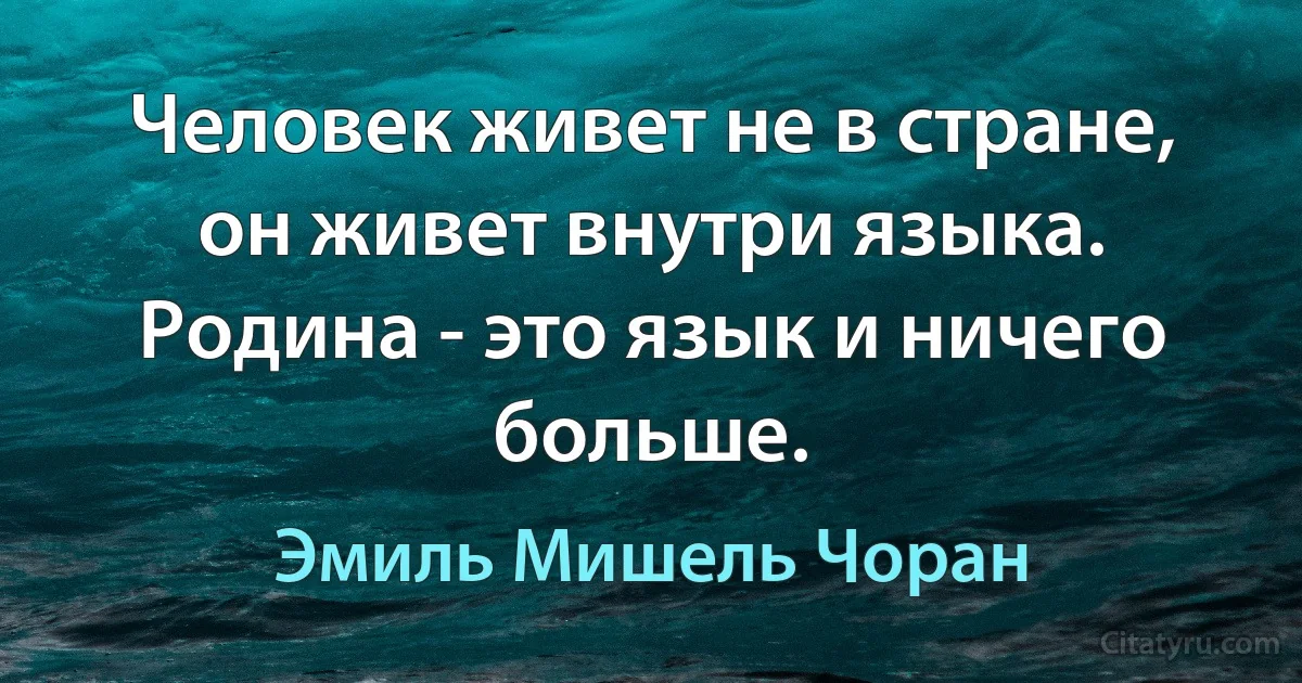 Человек живет не в стране, он живет внутри языка. Родина - это язык и ничего больше. (Эмиль Мишель Чоран)