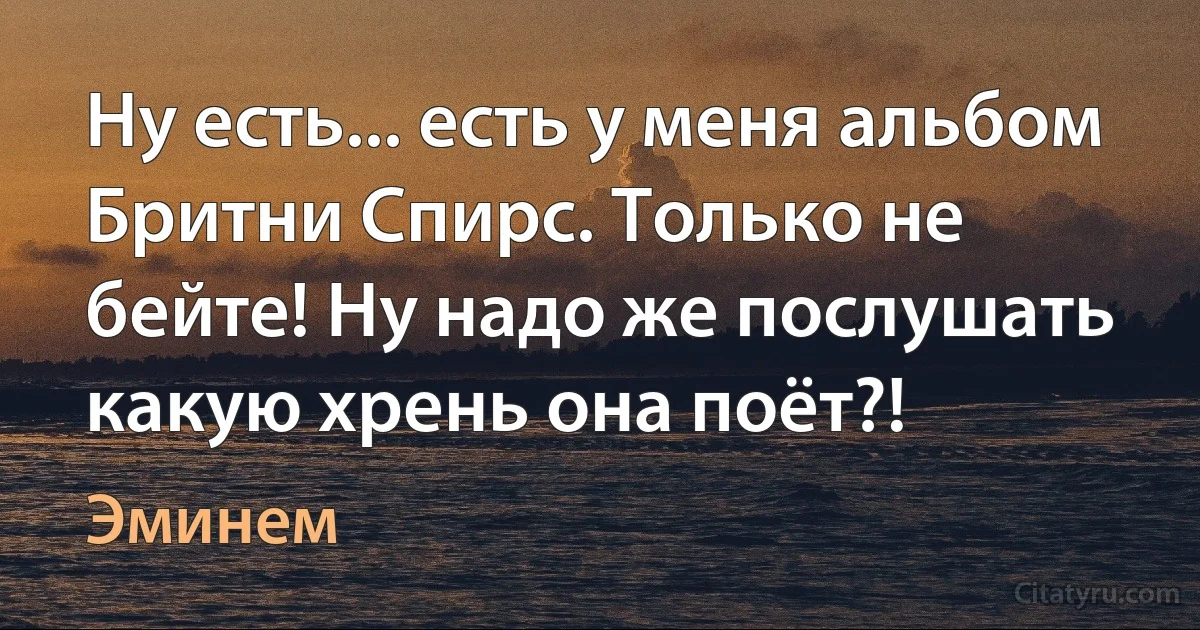 Ну есть... есть у меня альбом Бритни Спирс. Только не бейте! Ну надо же послушать какую хрень она поёт?! (Эминем)