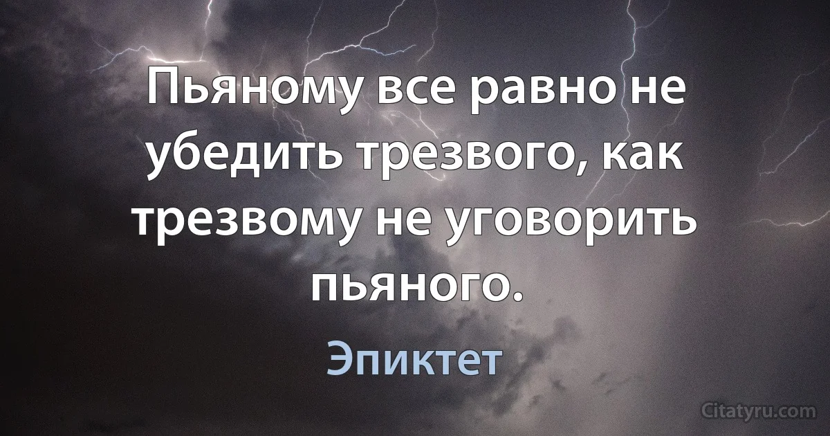 Пьяному все равно не убедить трезвого, как трезвому не уговорить пьяного. (Эпиктет)