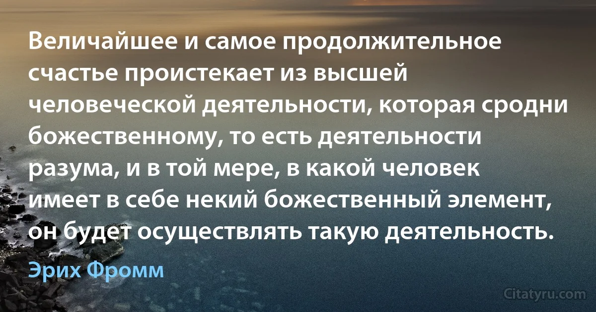 Величайшее и самое продолжительное счастье проистекает из высшей человеческой деятельности, которая сродни божественному, то есть деятельности разума, и в той мере, в какой человек имеет в себе некий божественный элемент, он будет осуществлять такую деятельность. (Эрих Фромм)