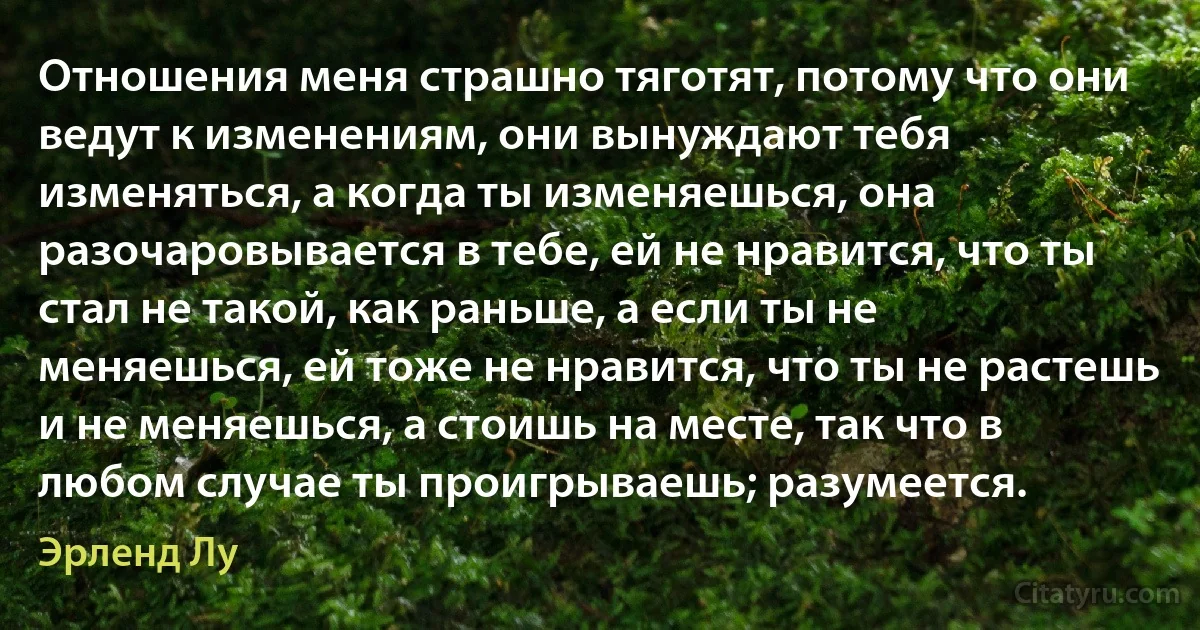 Отношения меня страшно тяготят, потому что они ведут к изменениям, они вынуждают тебя изменяться, а когда ты изменяешься, она разочаровывается в тебе, ей не нравится, что ты стал не такой, как раньше, а если ты не меняешься, ей тоже не нравится, что ты не растешь и не меняешься, а стоишь на месте, так что в любом случае ты проигрываешь; разумеется. (Эрленд Лу)