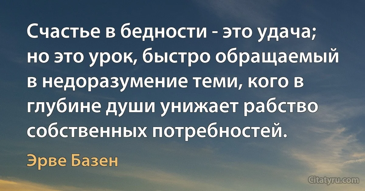 Счастье в бедности - это удача; но это урок, быстро обращаемый в недоразумение теми, кого в глубине души унижает рабство собственных потребностей. (Эрве Базен)