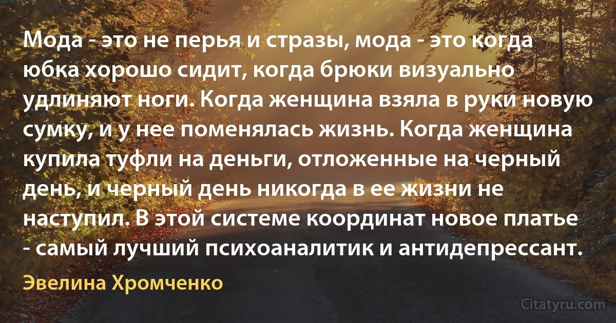 Мода - это не перья и стразы, мода - это когда юбка хорошо сидит, когда брюки визуально удлиняют ноги. Когда женщина взяла в руки новую сумку, и у нее поменялась жизнь. Когда женщина купила туфли на деньги, отложенные на черный день, и черный день никогда в ее жизни не наступил. В этой системе координат новое платье - самый лучший психоаналитик и антидепрессант. (Эвелина Хромченко)