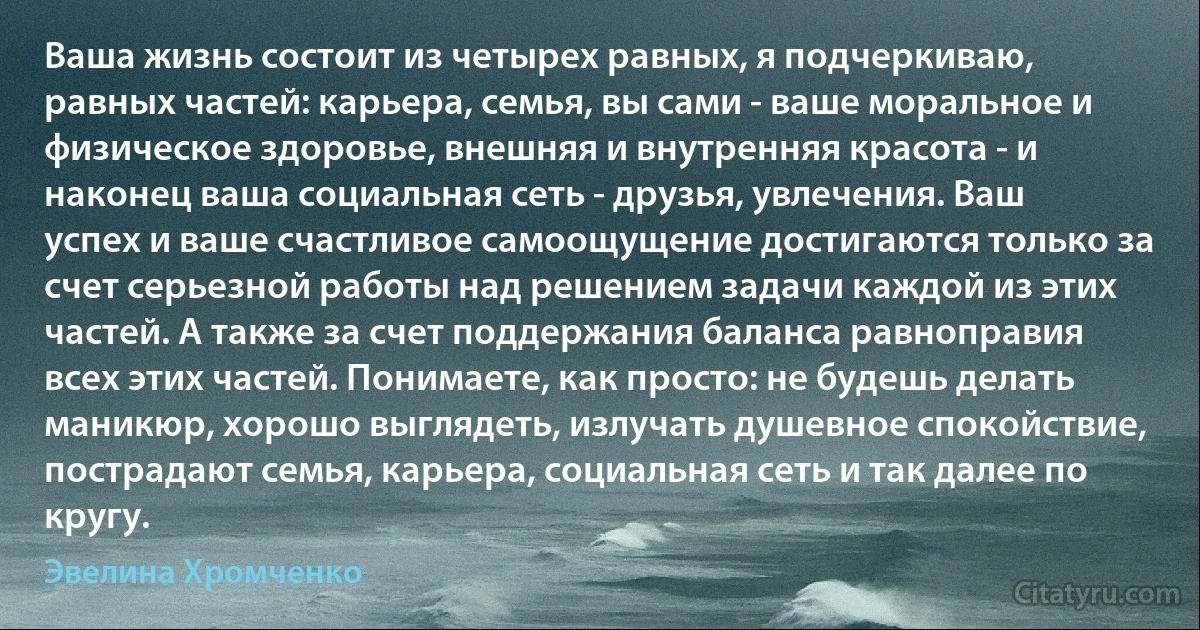 Ваша жизнь состоит из четырех равных, я подчеркиваю, равных частей: карьера, семья, вы сами - ваше моральное и физическое здоровье, внешняя и внутренняя красота - и наконец ваша социальная сеть - друзья, увлечения. Ваш успех и ваше счастливое самоощущение достигаются только за счет серьезной работы над решением задачи каждой из этих частей. А также за счет поддержания баланса равноправия всех этих частей. Понимаете, как просто: не будешь делать маникюр, хорошо выглядеть, излучать душевное спокойствие, пострадают семья, карьера, социальная сеть и так далее по кругу. (Эвелина Хромченко)