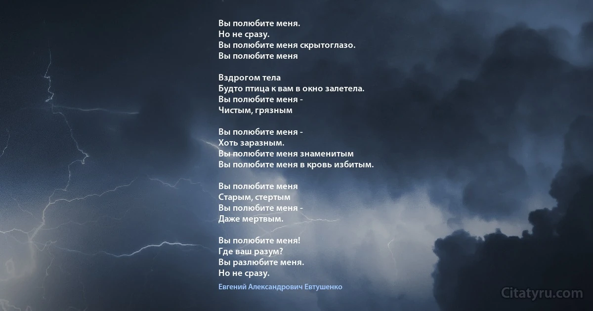 Вы полюбите меня. 
Но не сразу. 
Вы полюбите меня скрытоглазо. 
Вы полюбите меня 

Вздрогом тела
Будто птица к вам в окно залетела.
Вы полюбите меня - 
Чистым, грязным

Вы полюбите меня - 
Хоть заразным.
Вы полюбите меня знаменитым
Вы полюбите меня в кровь избитым.

Вы полюбите меня 
Старым, стертым
Вы полюбите меня -
Даже мертвым.

Вы полюбите меня!
Где ваш разум?
Вы разлюбите меня. 
Но не сразу. (Евгений Александрович Евтушенко)