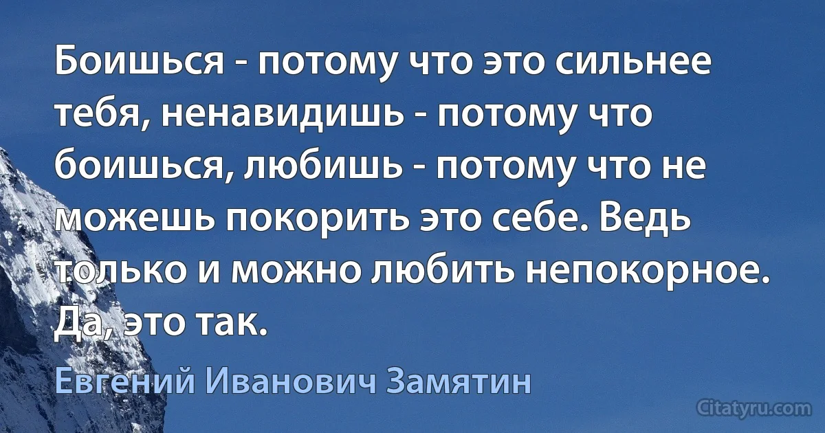 Боишься - потому что это сильнее тебя, ненавидишь - потому что боишься, любишь - потому что не можешь покорить это себе. Ведь только и можно любить непокорное. Да, это так. (Евгений Иванович Замятин)