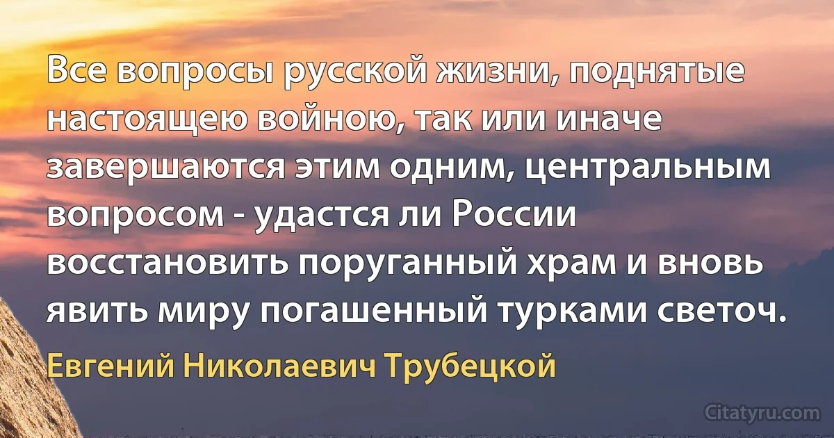 Все вопросы русской жизни, поднятые настоящею войною, так или иначе завершаются этим одним, центральным вопросом - удастся ли России восстановить поруганный храм и вновь явить миру погашенный турками светоч. (Евгений Николаевич Трубецкой)