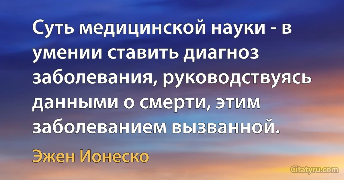 Суть медицинской науки - в умении ставить диагноз заболевания, руководствуясь данными о смерти, этим заболеванием вызванной. (Эжен Ионеско)