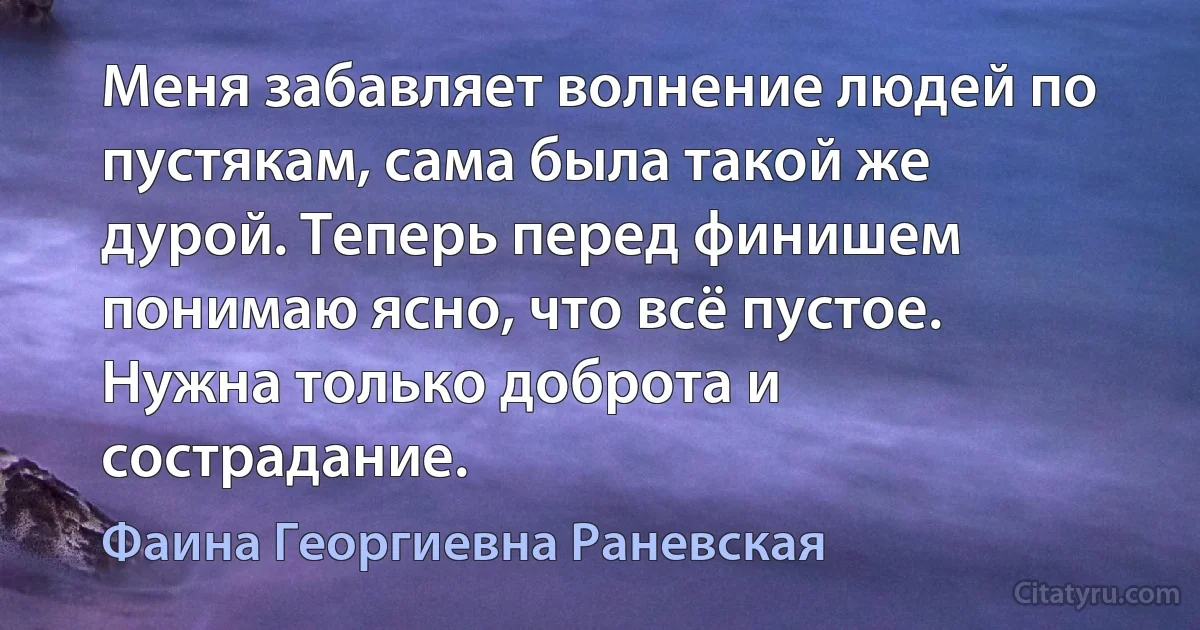 Меня забавляет волнение людей по пустякам, сама была такой же дурой. Теперь перед финишем понимаю ясно, что всё пустое. Нужна только доброта и сострадание. (Фаина Георгиевна Раневская)