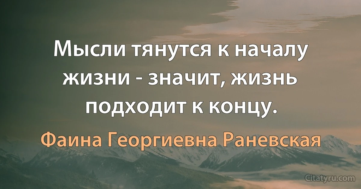 Мысли тянутся к началу жизни - значит, жизнь подходит к концу. (Фаина Георгиевна Раневская)