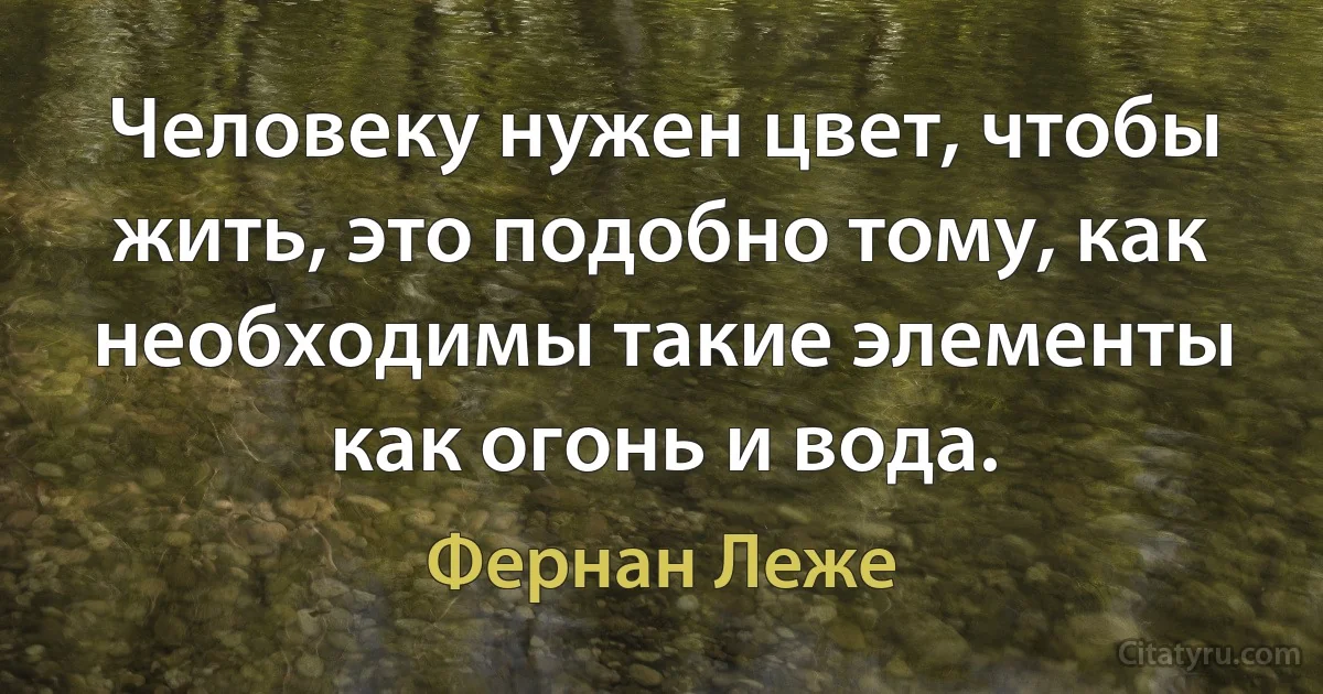 Человеку нужен цвет, чтобы жить, это подобно тому, как необходимы такие элементы как огонь и вода. (Фернан Леже)