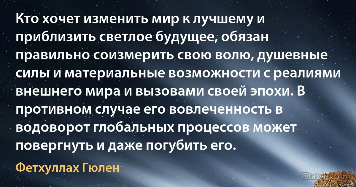 Кто хочет изменить мир к лучшему и приблизить светлое будущее, обязан правильно соизмерить свою волю, душевные силы и материальные возможности с реалиями внешнего мира и вызовами своей эпохи. В противном случае его вовлеченность в водоворот глобальных процессов может повергнуть и даже погубить его. (Фетхуллах Гюлен)