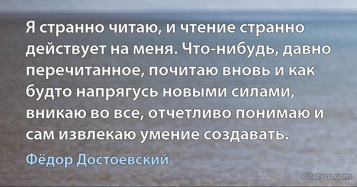 Я странно читаю, и чтение странно действует на меня. Что-нибудь, давно перечитанное, почитаю вновь и как будто напрягусь новыми силами, вникаю во все, отчетливо понимаю и сам извлекаю умение создавать. (Фёдор Достоевский)