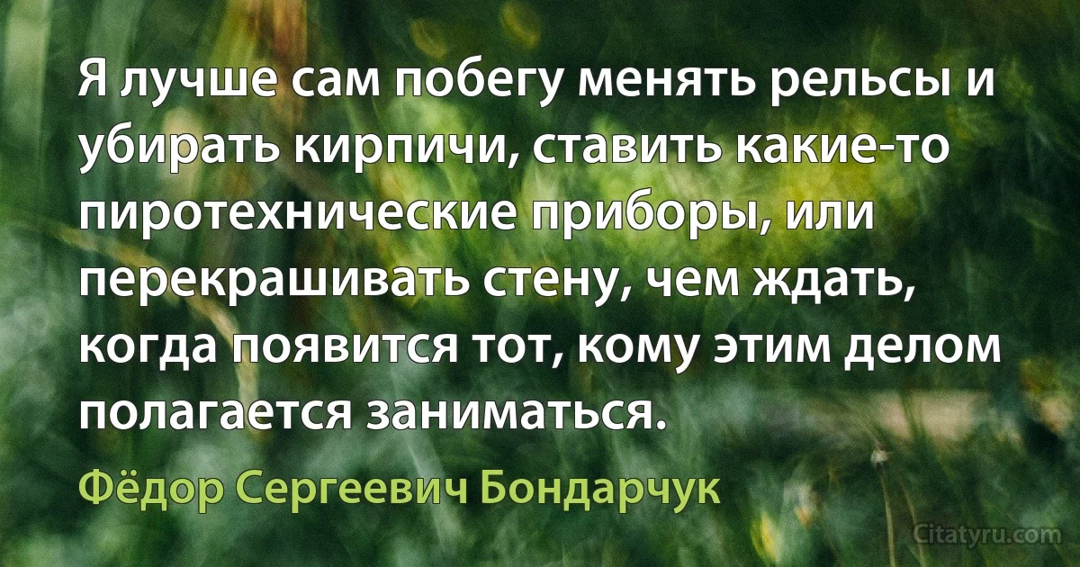 Я лучше сам побегу менять рельсы и убирать кирпичи, ставить какие-то пиротехнические приборы, или перекрашивать стену, чем ждать, когда появится тот, кому этим делом полагается заниматься. (Фёдор Сергеевич Бондарчук)