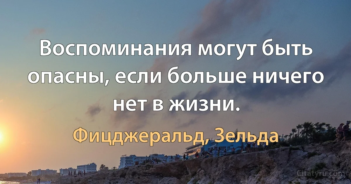 Воспоминания могут быть опасны, если больше ничего нет в жизни. (Фицджеральд, Зельда)