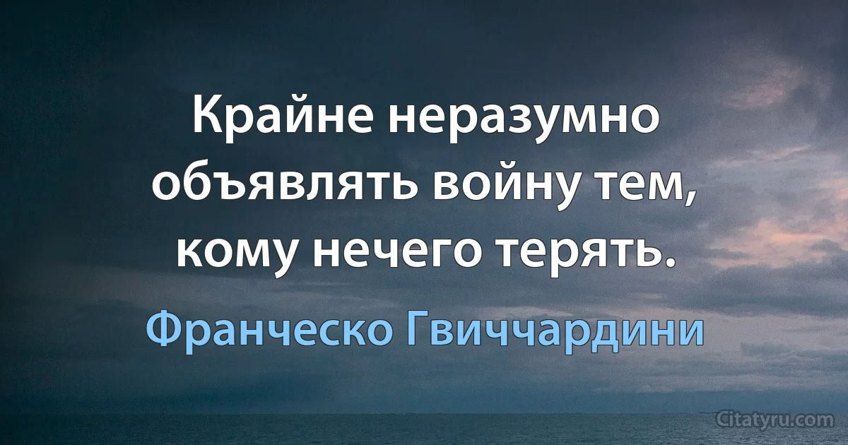 Крайне неразумно объявлять войну тем, кому нечего терять. (Франческо Гвиччардини)