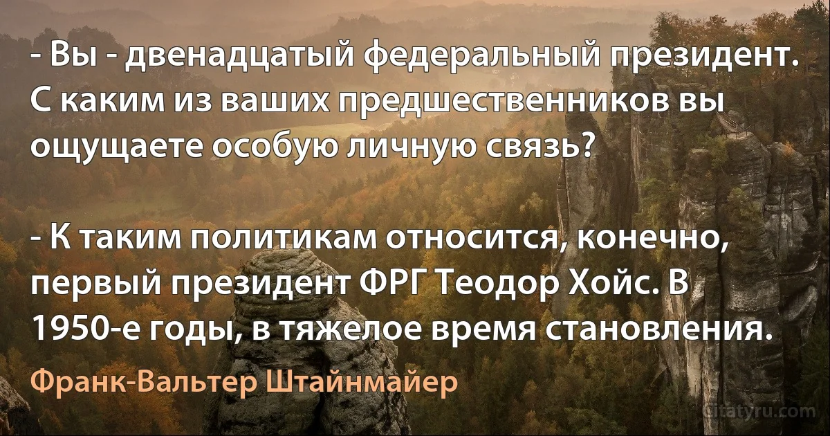 - Вы - двенадцатый федеральный президент. С каким из ваших предшественников вы ощущаете особую личную связь?

- К таким политикам относится, конечно, первый президент ФРГ Теодор Хойс. В 1950-е годы, в тяжелое время становления. (Франк-Вальтер Штайнмайер)