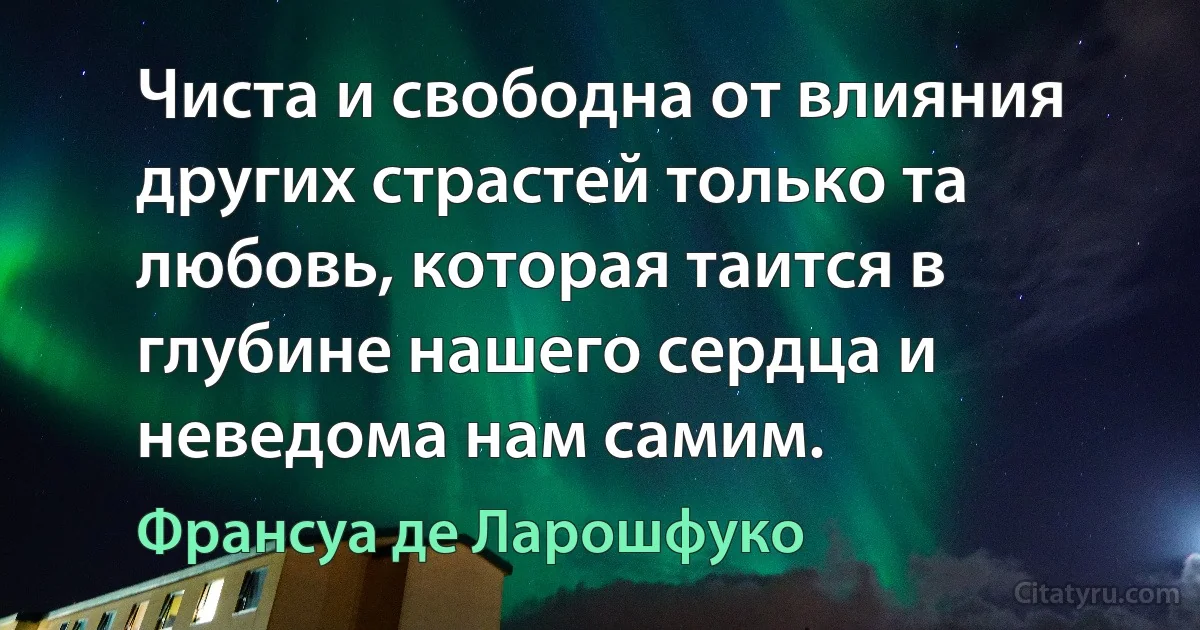 Чиста и свободна от влияния других страстей только та любовь, которая таится в глубине нашего сердца и неведома нам самим. (Франсуа де Ларошфуко)